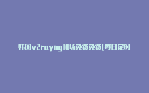 韩国v2rayng机场免费免费[每日定时更新-v2rayng