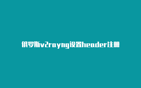 俄罗斯v2rayng设置header注册教程免费共享-v2rayng