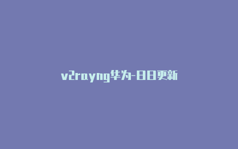 v2rayng华为-日日更新-v2rayng