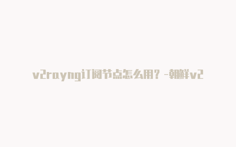 v2rayng订阅节点怎么用？-朝鲜v2rayngwindows下载分享-v2rayng