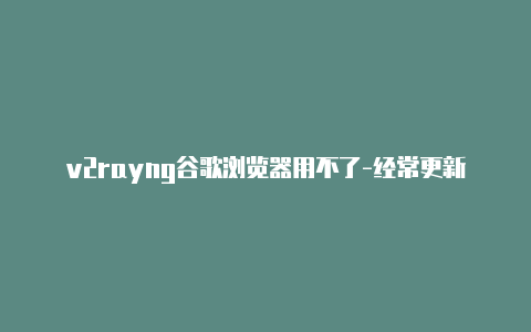 v2rayng谷歌浏览器用不了-经常更新-v2rayng