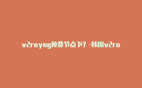 v2rayng免费节点下？-韩国v2rayng安卓局域网共享分享-v2rayng