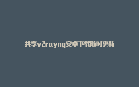 共享v2rayng安卓下载随时更新-v2rayng