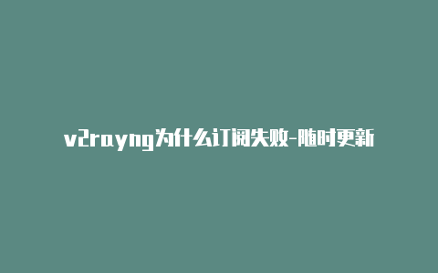 v2rayng为什么订阅失败-随时更新-v2rayng