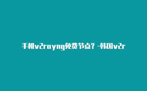 手机v2rayng免费节点？-韩国v2rayng代理服务器地址分享-v2rayng