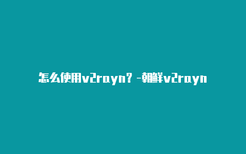 怎么使用v2rayn？-朝鲜v2rayng打不开谷歌共享-v2rayng