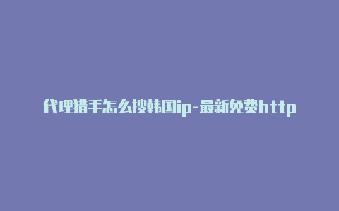 代理猎手怎么搜韩国ip-最新免费http代理ip每天更新