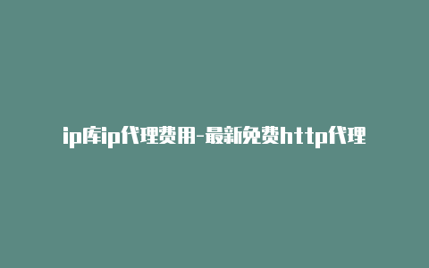 ip库ip代理费用-最新免费http代理ip随时更新