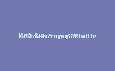 韩国怎么用v2rayng登录twitter注册教程免费共享-v2rayng