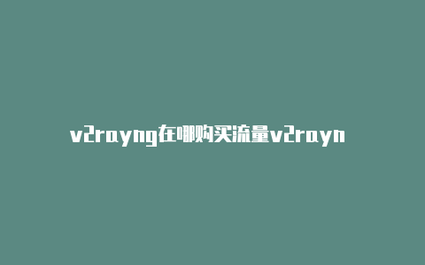 v2rayng在哪购买流量v2rayn 突然连不上-v2rayng