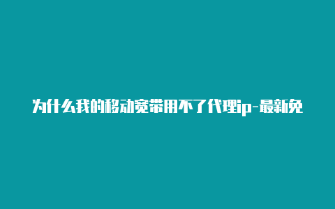 为什么我的移动宽带用不了代理ip-最新免费http代理ip每天更新