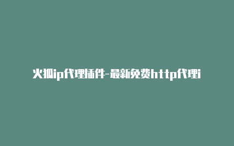 火狐ip代理插件-最新免费http代理ip每时更新-v2rayng