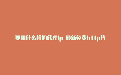 要用什么样的代理ip-最新免费http代理ip时刻更新-v2rayng