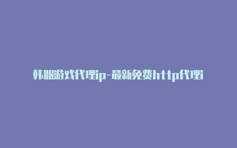 韩服游戏代理ip-最新免费http代理ip时刻更新-v2rayng