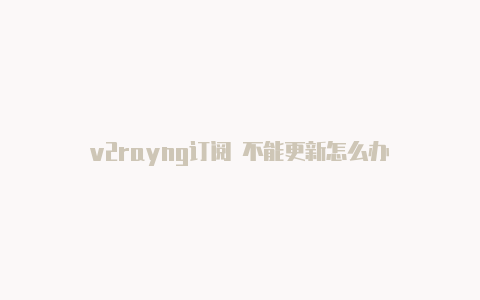 v2rayng订阅 不能更新怎么办-v2rayng