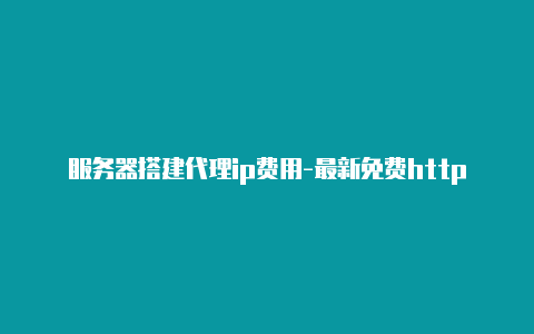 服务器搭建代理ip费用-最新免费http代理ip每时更新-v2rayng