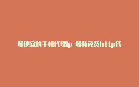 最便宜的手机代理ip-最新免费http代理ip每天更新