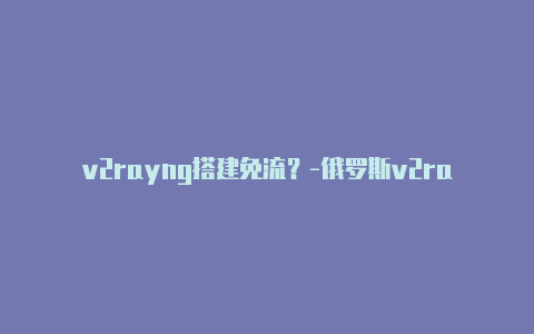 v2rayng搭建免流？-俄罗斯v2rayng配置文件为什么一片空白分享-v2rayng