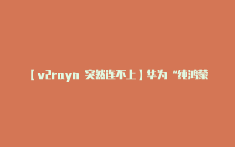 【v2rayn 突然连不上】华为“纯鸿蒙”OS将不再兼容安卓应用 APK彻底再见