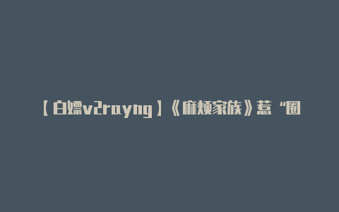 【白嫖v2rayng】《麻烦家族》惹“圈钱”麻烦  黄磊不仅导演首秀不及格还一不小心暴露了“老板”属性……