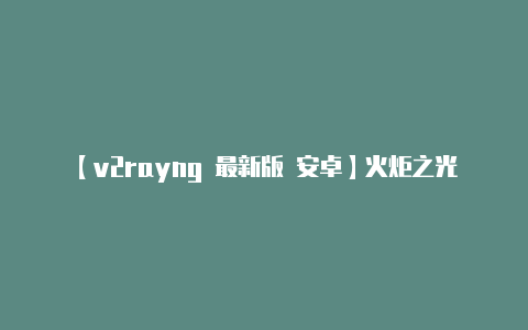 【v2rayng 最新版 安卓】火炬之光无限官网地址在哪里怎么进 详细教你进火炬之光无限官网
