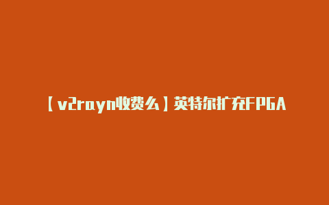 【v2rayn收费么】英特尔扩充FPGA可编程加速卡产品组合