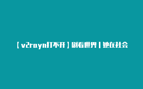 【v2rayn打不开】剧看世界｜她在社会科学与戏剧创作之间表现她的生命