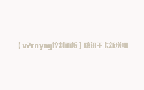 【v2rayng控制面板】腾讯王卡新增哪些免流应用 腾讯王卡新增免流应用介绍