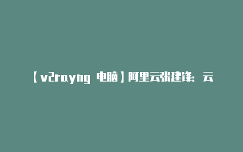 【v2rayng 电脑】阿里云张建锋：云计算变革被严重低估新型计算体系正在到来