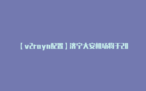 【v2rayn配置】济宁大安机场将于2023年12月28日正式通航