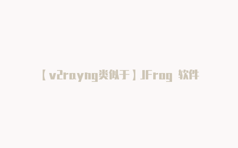 【v2rayng类似于】JFrog 软件发布生命周期新特性揭秘：安全、质量、完整性一网打尽