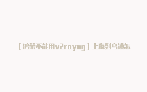 【鸿蒙不能用v2rayng】上海到乌镇怎么坐车方便 上海至乌镇怎么走方便