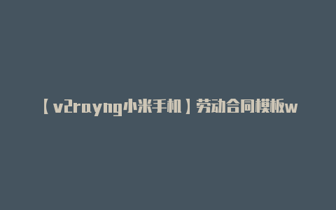 【v2rayng小米手机】劳动合同模板word下载免费：大学生、带封面、简易版