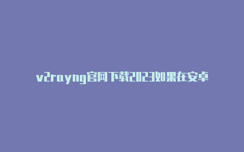 v2rayng官网下载2023如果在安卓设备上使用-v2rayng