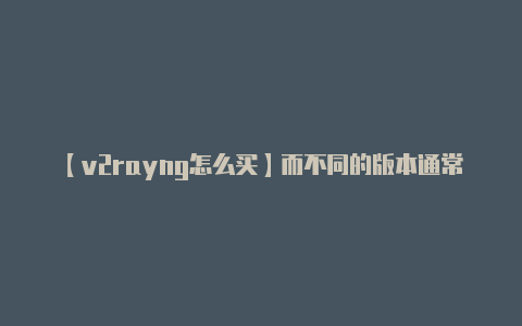 【v2rayng怎么买】而不同的版本通常包含