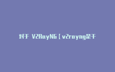 对于 V2RayNG【v2rayng是干什么用的】